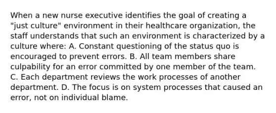 When a new nurse executive identifies the goal of creating a "just culture" environment in their healthcare organization, the staff understands that such an environment is characterized by a culture where: A. Constant questioning of the status quo is encouraged to prevent errors. B. All team members share culpability for an error committed by one member of the team. C. Each department reviews the work processes of another department. D. The focus is on system processes that caused an error, not on individual blame.