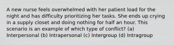 A new nurse feels overwhelmed with her patient load for the night and has difficulty prioritizing her tasks. She ends up crying in a supply closet and doing nothing for half an hour. This scenario is an example of which type of conflict? (a) Interpersonal (b) Intrapersonal (c) Intergroup (d) Intragroup