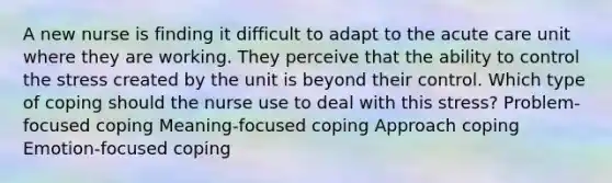 A new nurse is finding it difficult to adapt to the acute care unit where they are working. They perceive that the ability to control the stress created by the unit is beyond their control. Which type of coping should the nurse use to deal with this stress? Problem-focused coping Meaning-focused coping Approach coping Emotion-focused coping