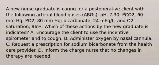 A new nurse graduate is caring for a postoperative client with the following arterial blood gases (ABGs): pH, 7.30; PCO2, 60 mm Hg; PO2, 80 mm Hg; bicarbonate, 24 mEq/L; and O2 saturation, 96%. Which of these actions by the new graduate is indicated? A. Encourage the client to use the incentive spirometer and to cough. B. Administer oxygen by nasal cannula. C. Request a prescription for sodium bicarbonate from the health care provider. D. Inform the charge nurse that no changes in therapy are needed.