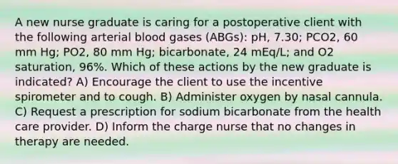 A new nurse graduate is caring for a postoperative client with the following arterial blood gases (ABGs): pH, 7.30; PCO2, 60 mm Hg; PO2, 80 mm Hg; bicarbonate, 24 mEq/L; and O2 saturation, 96%. Which of these actions by the new graduate is indicated? A) Encourage the client to use the incentive spirometer and to cough. B) Administer oxygen by nasal cannula. C) Request a prescription for sodium bicarbonate from the health care provider. D) Inform the charge nurse that no changes in therapy are needed.