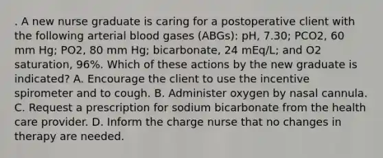 . A new nurse graduate is caring for a postoperative client with the following arterial blood gases (ABGs): pH, 7.30; PCO2, 60 mm Hg; PO2, 80 mm Hg; bicarbonate, 24 mEq/L; and O2 saturation, 96%. Which of these actions by the new graduate is indicated? A. Encourage the client to use the incentive spirometer and to cough. B. Administer oxygen by nasal cannula. C. Request a prescription for sodium bicarbonate from the health care provider. D. Inform the charge nurse that no changes in therapy are needed.