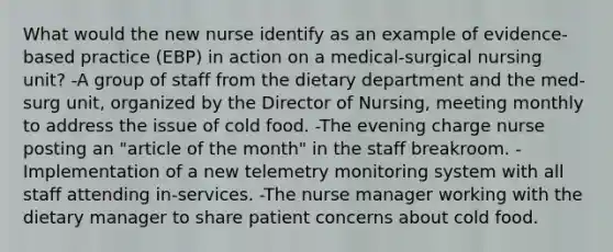 What would the new nurse identify as an example of evidence-based practice (EBP) in action on a medical-surgical nursing unit? -A group of staff from the dietary department and the med-surg unit, organized by the Director of Nursing, meeting monthly to address the issue of cold food. -The evening charge nurse posting an "article of the month" in the staff breakroom. -Implementation of a new telemetry monitoring system with all staff attending in-services. -The nurse manager working with the dietary manager to share patient concerns about cold food.