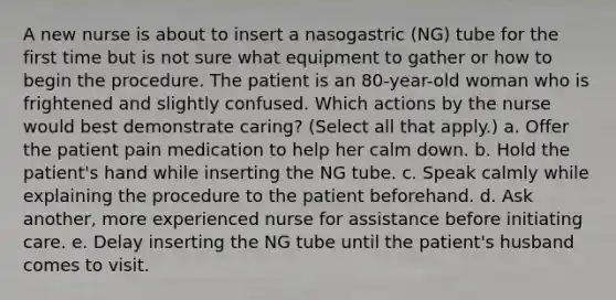 A new nurse is about to insert a nasogastric (NG) tube for the first time but is not sure what equipment to gather or how to begin the procedure. The patient is an 80-year-old woman who is frightened and slightly confused. Which actions by the nurse would best demonstrate caring? (Select all that apply.) a. Offer the patient pain medication to help her calm down. b. Hold the patient's hand while inserting the NG tube. c. Speak calmly while explaining the procedure to the patient beforehand. d. Ask another, more experienced nurse for assistance before initiating care. e. Delay inserting the NG tube until the patient's husband comes to visit.