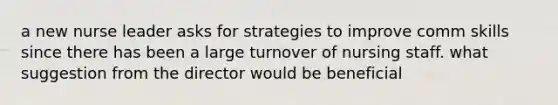 a new nurse leader asks for strategies to improve comm skills since there has been a large turnover of nursing staff. what suggestion from the director would be beneficial