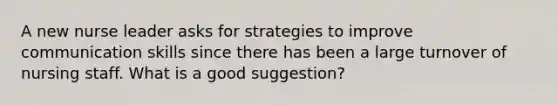 A new nurse leader asks for strategies to improve communication skills since there has been a large turnover of nursing staff. What is a good suggestion?