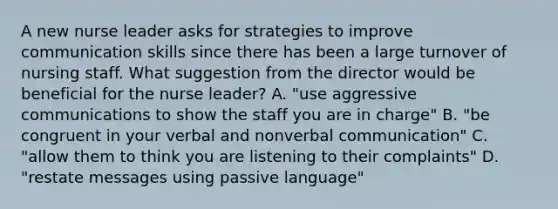 A new nurse leader asks for strategies to improve communication skills since there has been a large turnover of nursing staff. What suggestion from the director would be beneficial for the nurse leader? A. "use aggressive communications to show the staff you are in charge" B. "be congruent in your verbal and nonverbal communication" C. "allow them to think you are listening to their complaints" D. "restate messages using passive language"