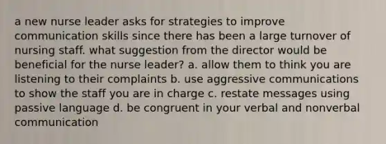 a new nurse leader asks for strategies to improve communication skills since there has been a large turnover of nursing staff. what suggestion from the director would be beneficial for the nurse leader? a. allow them to think you are listening to their complaints b. use aggressive communications to show the staff you are in charge c. restate messages using passive language d. be congruent in your verbal and nonverbal communication