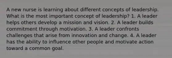 A new nurse is learning about different concepts of leadership. What is the most important concept of leadership? 1. A leader helps others develop a mission and vision. 2. A leader builds commitment through motivation. 3. A leader confronts challenges that arise from innovation and change. 4. A leader has the ability to influence other people and motivate action toward a common goal.