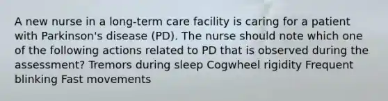 A new nurse in a long-term care facility is caring for a patient with Parkinson's disease (PD). The nurse should note which one of the following actions related to PD that is observed during the assessment? Tremors during sleep Cogwheel rigidity Frequent blinking Fast movements