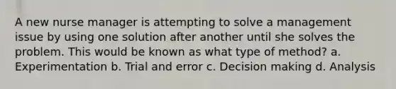 A new nurse manager is attempting to solve a management issue by using one solution after another until she solves the problem. This would be known as what type of method? a. Experimentation b. Trial and error c. Decision making d. Analysis