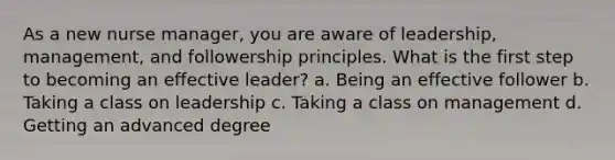 As a new nurse manager, you are aware of leadership, management, and followership principles. What is the first step to becoming an effective leader? a. Being an effective follower b. Taking a class on leadership c. Taking a class on management d. Getting an advanced degree