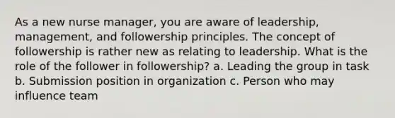 As a new nurse manager, you are aware of leadership, management, and followership principles. The concept of followership is rather new as relating to leadership. What is the role of the follower in followership? a. Leading the group in task b. Submission position in organization c. Person who may influence team