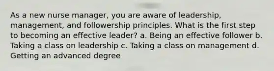 As a new nurse manager, you are aware of leadership, management, and followership principles. What is the first step to becoming an effective leader? a. Being an effective follower b. Taking a class on leadership c. Taking a class on management d. Getting an advanced degree