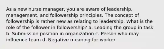 As a new nurse manager, you are aware of leadership, management, and followership principles. The concept of followership is rather new as relating to leadership. What is the role of the follower in followership? a. Leading the group in task b. Submission position in organization c. Person who may influence team d. Negative meaning for worker