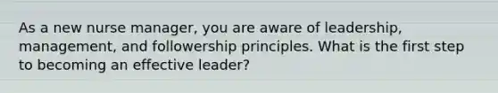 As a new nurse manager, you are aware of leadership, management, and followership principles. What is the first step to becoming an effective leader?