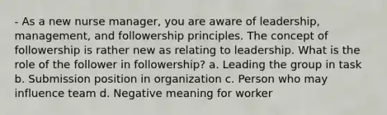 - As a new nurse manager, you are aware of leadership, management, and followership principles. The concept of followership is rather new as relating to leadership. What is the role of the follower in followership? a. Leading the group in task b. Submission position in organization c. Person who may influence team d. Negative meaning for worker