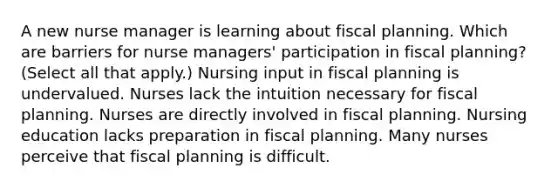 A new nurse manager is learning about fiscal planning. Which are barriers for nurse managers' participation in fiscal planning? (Select all that apply.) Nursing input in fiscal planning is undervalued. Nurses lack the intuition necessary for fiscal planning. Nurses are directly involved in fiscal planning. Nursing education lacks preparation in fiscal planning. Many nurses perceive that fiscal planning is difficult.