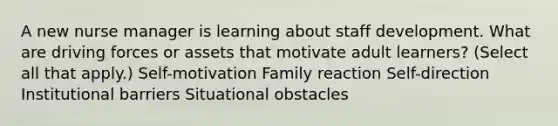 A new nurse manager is learning about staff development. What are driving forces or assets that motivate adult learners? (Select all that apply.) Self-motivation Family reaction Self-direction Institutional barriers Situational obstacles