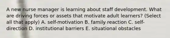 A new nurse manager is learning about staff development. What are driving forces or assets that motivate adult learners? (Select all that apply) A. self-motivation B. family reaction C. self-direction D. institutional barriers E. situational obstacles