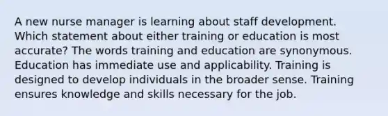 A new nurse manager is learning about staff development. Which statement about either training or education is most accurate? The words training and education are synonymous. Education has immediate use and applicability. Training is designed to develop individuals in the broader sense. Training ensures knowledge and skills necessary for the job.