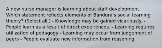 A new nurse manager is learning about staff development. Which statement reflects elements of Bandura's social learning theory? (Select all.) - Knowledge may be gained vicariously. - People learn as a result of direct experiences. - Learning requires utilization of pedagogy - Learning may occur from judgement of peers - People evaluate new information from reasoning