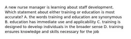 A new nurse manager is learning about staff development. Which statement about either training or education is most accurate? A. the words training and education are synonymous B. education has immediate use and applicability C. training is designed to develop individuals in the broader sense D. training ensures knowledge and skills necessary for the job