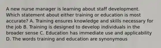 A new nurse manager is learning about staff development. Which statement about either training or education is most accurate? A. Training ensures knowledge and skills necessary for the job B. Training is designed to develop individuals in the broader sense C. Education has immediate use and applicability D. The words training and education are synonymous