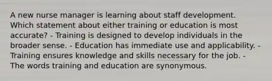 A new nurse manager is learning about staff development. Which statement about either training or education is most accurate? - Training is designed to develop individuals in the broader sense. - Education has immediate use and applicability. - Training ensures knowledge and skills necessary for the job. - The words training and education are synonymous.