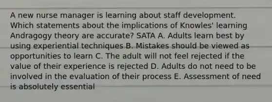 A new nurse manager is learning about staff development. Which statements about the implications of Knowles' learning Andragogy theory are accurate? SATA A. Adults learn best by using experiential techniques B. Mistakes should be viewed as opportunities to learn C. The adult will not feel rejected if the value of their experience is rejected D. Adults do not need to be involved in the evaluation of their process E. Assessment of need is absolutely essential