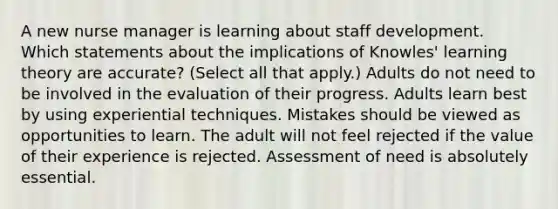 A new nurse manager is learning about staff development. Which statements about the implications of Knowles' learning theory are accurate? (Select all that apply.) Adults do not need to be involved in the evaluation of their progress. Adults learn best by using experiential techniques. Mistakes should be viewed as opportunities to learn. The adult will not feel rejected if the value of their experience is rejected. Assessment of need is absolutely essential.