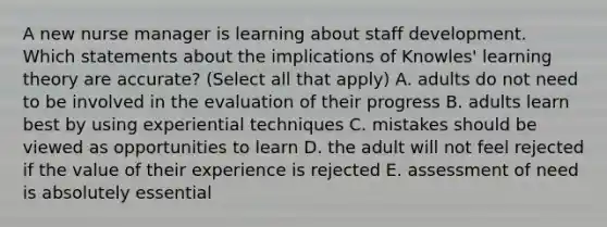 A new nurse manager is learning about staff development. Which statements about the implications of Knowles' learning theory are accurate? (Select all that apply) A. adults do not need to be involved in the evaluation of their progress B. adults learn best by using experiential techniques C. mistakes should be viewed as opportunities to learn D. the adult will not feel rejected if the value of their experience is rejected E. assessment of need is absolutely essential