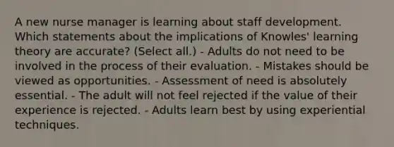 A new nurse manager is learning about staff development. Which statements about the implications of Knowles' learning theory are accurate? (Select all.) - Adults do not need to be involved in the process of their evaluation. - Mistakes should be viewed as opportunities. - Assessment of need is absolutely essential. - The adult will not feel rejected if the value of their experience is rejected. - Adults learn best by using experiential techniques.