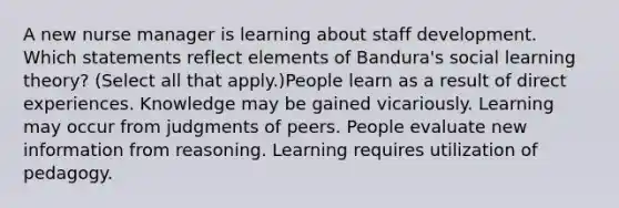 A new nurse manager is learning about staff development. Which statements reflect elements of Bandura's social learning theory? (Select all that apply.)People learn as a result of direct experiences. Knowledge may be gained vicariously. Learning may occur from judgments of peers. People evaluate new information from reasoning. Learning requires utilization of pedagogy.