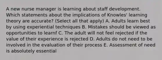 A new nurse manager is learning about staff development. Which statements about the implications of Knowles' learning theory are accurate? (Select all that apply) A. Adults learn best by using experiential techniques B. Mistakes should be viewed as opportunities to learnf C. The adult will not feel rejected if the value of their experience is rejected D. Adults do not need to be involved in the evaluation of their process E. Assessment of need is absolutely essential