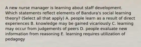 A new nurse manager is learning about staff development. Which statements reflect elements of Bandura's social learning theory? (Select all that apply) A. people learn as a result of direct experiences B. knowledge may be gained vicariously C. learning may occur from judgements of peers D. people evaluate new information from reasoning E. learning requires utilization of pedagogy