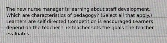 The new nurse manager is learning about staff development. Which are characteristics of pedagogy? (Select all that apply.) Learners are self-directed Competition is encouraged Learners depend on the teacher The teacher sets the goals The teacher evaluates