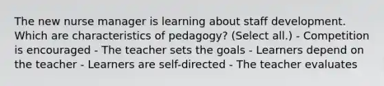 The new nurse manager is learning about staff development. Which are characteristics of pedagogy? (Select all.) - Competition is encouraged - The teacher sets the goals - Learners depend on the teacher - Learners are self-directed - The teacher evaluates