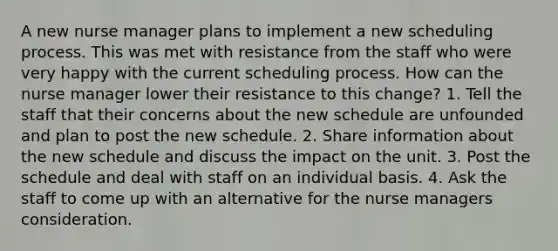 A new nurse manager plans to implement a new scheduling process. This was met with resistance from the staff who were very happy with the current scheduling process. How can the nurse manager lower their resistance to this change? 1. Tell the staff that their concerns about the new schedule are unfounded and plan to post the new schedule. 2. Share information about the new schedule and discuss the impact on the unit. 3. Post the schedule and deal with staff on an individual basis. 4. Ask the staff to come up with an alternative for the nurse managers consideration.