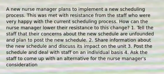 A new nurse manager plans to implement a new scheduling process. This was met with resistance from the staff who were very happy with the current scheduling process. How can the nurse manager lower their resistance to this change? 1. Tell the staff that their concerns about the new schedule are unfounded and plan to post the new schedule. 2. Share information about the new schedule and discuss its impact on the unit 3. Post the schedule and deal with staff on an individual basis 4. Ask the staff to come up with an alternative for the nurse manager's consideration