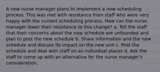 A new nurse manager plans to implement a new scheduling process. This was met with resistance from staff who were very happy with the current scheduling process. How can the nurse manager lower their resistance to this change? a. Tell the staff that their concerns about the new schedule are unfounded and plan to post the new schedule b. Share information and the new schedule and discuss its impact on the new unit c. Post the schedule and deal with staff on an individual places d. Ask the staff to come up with an alternative for the nurse manager's consideration.