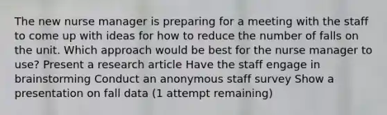 The new nurse manager is preparing for a meeting with the staff to come up with ideas for how to reduce the number of falls on the unit. Which approach would be best for the nurse manager to use? Present a research article Have the staff engage in brainstorming Conduct an anonymous staff survey Show a presentation on fall data (1 attempt remaining)