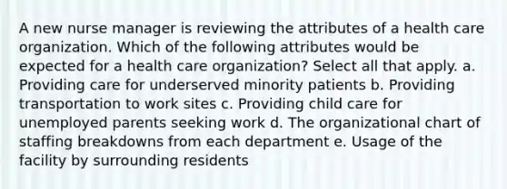 A new nurse manager is reviewing the attributes of a health care organization. Which of the following attributes would be expected for a health care organization? Select all that apply. a. Providing care for underserved minority patients b. Providing transportation to work sites c. Providing child care for unemployed parents seeking work d. The organizational chart of staffing breakdowns from each department e. Usage of the facility by surrounding residents