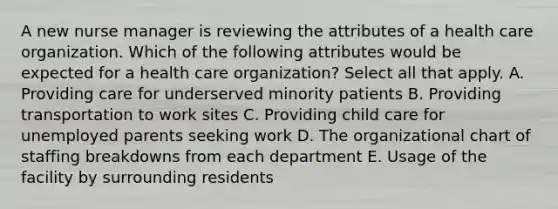 A new nurse manager is reviewing the attributes of a health care organization. Which of the following attributes would be expected for a health care organization? Select all that apply. A. Providing care for underserved minority patients B. Providing transportation to work sites C. Providing child care for unemployed parents seeking work D. The organizational chart of staffing breakdowns from each department E. Usage of the facility by surrounding residents