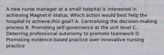 A new nurse manager at a small hospital is interested in achieving Magnet® status. Which action would best help the hospital to achieve this goal? A. Centralizing the decision-making process B. Promoting self-governance at the unit level C. Deterring professional autonomy to promote teamwork D. Promoting evidence-based practice over innovative nursing practice