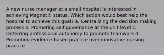 A new nurse manager at a small hospital is interested in achieving Magnet® status. Which action would best help the hospital to achieve this goal? a. Centralizing the decision-making process b. Promoting self-governance at the unit level c. Deterring professional autonomy to promote teamwork d. Promoting evidence-based practice over innovative nursing practice