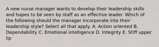 A new nurse manager wants to develop their leadership skills and hopes to be seen by staff as an effective leader. Which of the following should the manager incorporate into their leadership style? Select all that apply. A. Action oriented B. Dependability C. Emotional intelligence D. Integrity E. Stiff upper lip