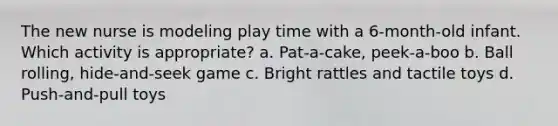 The new nurse is modeling play time with a 6-month-old infant. Which activity is appropriate? a. Pat-a-cake, peek-a-boo b. Ball rolling, hide-and-seek game c. Bright rattles and tactile toys d. Push-and-pull toys