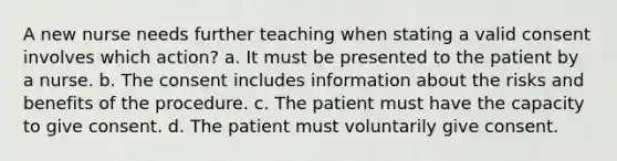 A new nurse needs further teaching when stating a valid consent involves which action? a. It must be presented to the patient by a nurse. b. The consent includes information about the risks and benefits of the procedure. c. The patient must have the capacity to give consent. d. The patient must voluntarily give consent.