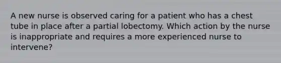 A new nurse is observed caring for a patient who has a chest tube in place after a partial lobectomy. Which action by the nurse is inappropriate and requires a more experienced nurse to intervene?